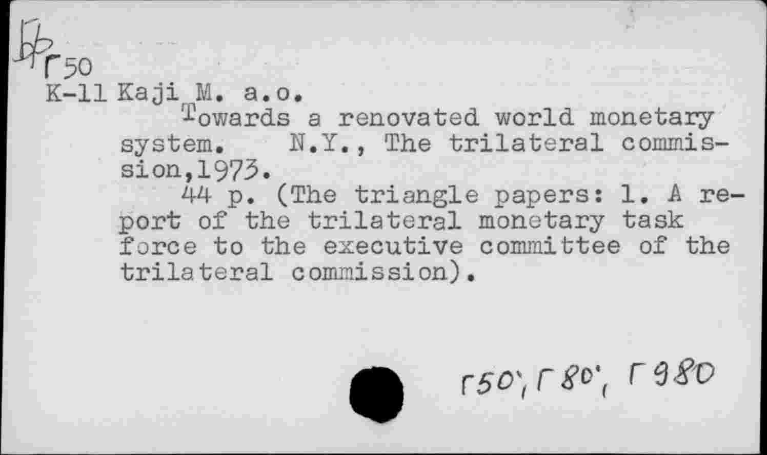 ﻿K-ll Kaji M. a.o.
towards a renovated world monetary system. N.Y., The trilateral commission, 1975.
44 p. (The triangle papers: 1. A report of the trilateral monetary task force to the executive committee of the trilateral commission).
r50',r^'( r etfv